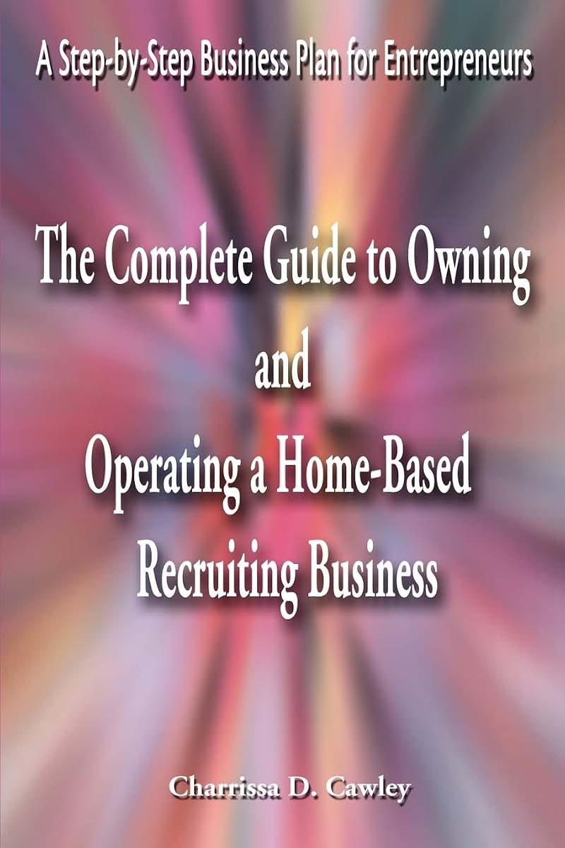 The Complete Guide to Owning And Operating a Home-Based Recruiting Business: A Step-by-Step Business Plan for Entrepreneurs