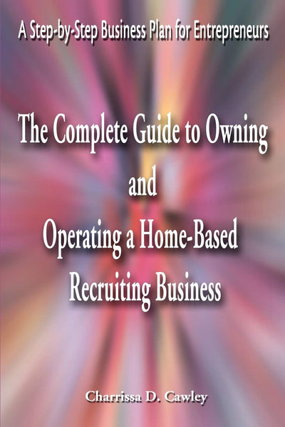 The Complete Guide to Owning And Operating a Home-Based Recruiting Business: A Step-by-Step Business Plan for Entrepreneurs