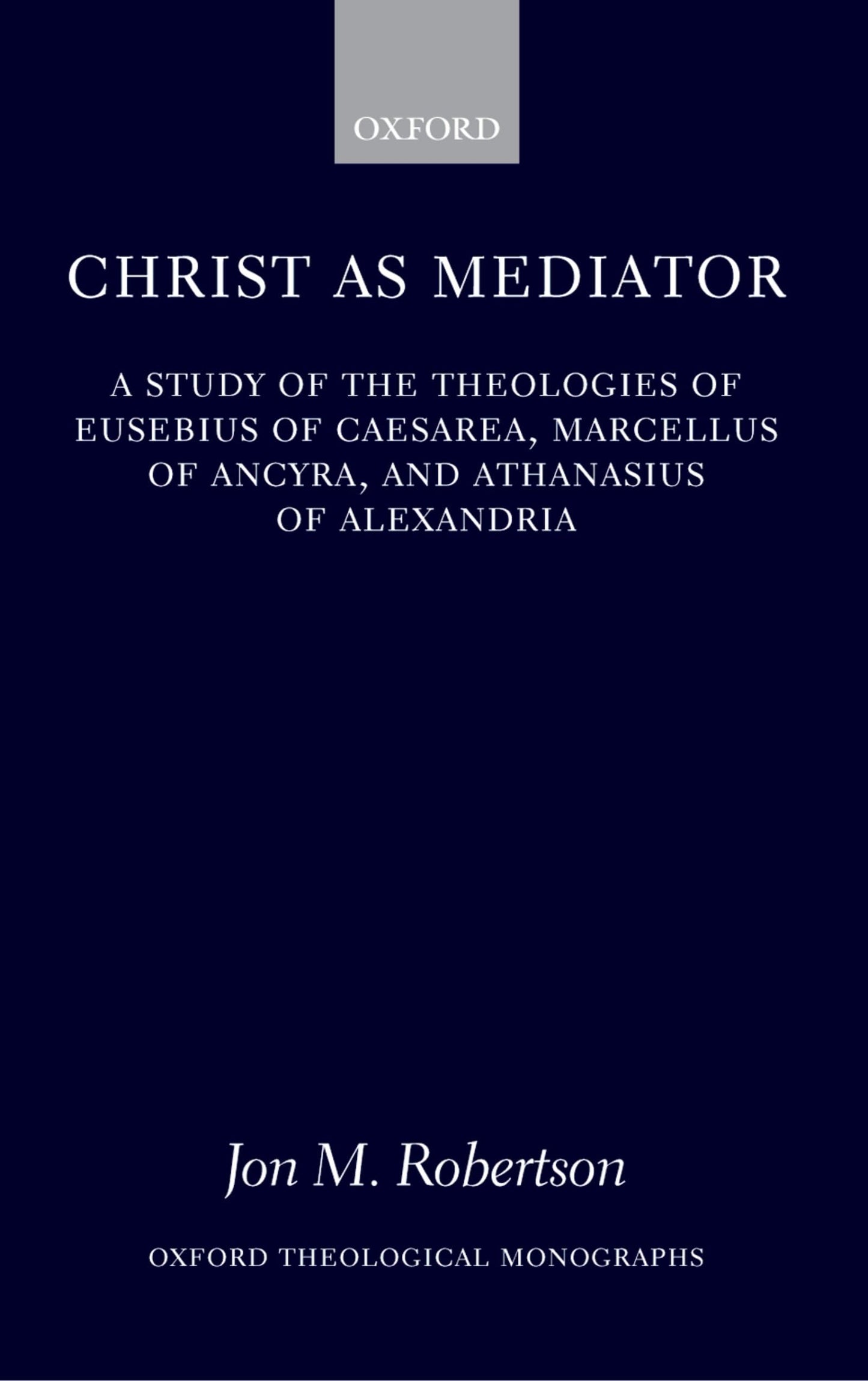 Christ as Mediator: A Study of the Theologies of Eusebius of Caesarea, Marcellus of Ancyra, and Athanasius of Alexandria (Oxford Theology and Religion Monographs)