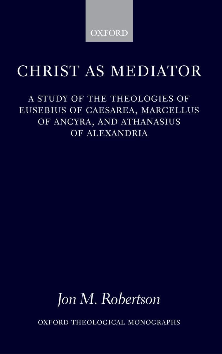 Christ as Mediator: A Study of the Theologies of Eusebius of Caesarea, Marcellus of Ancyra, and Athanasius of Alexandria (Oxford Theology and Religion Monographs)