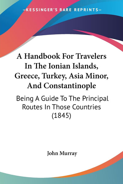 A Handbook For Travelers In The Ionian Islands, Greece, Turkey, Asia Minor, And Constantinople: Being A Guide To The Principal Routes In Those Countries (1845)