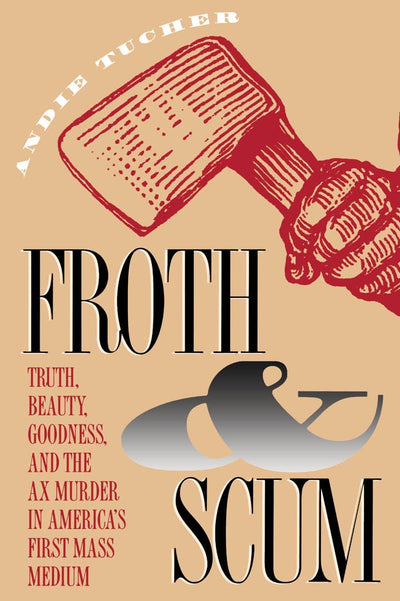 Froth and Scum: Truth, Beauty, Goodness, and the Ax Murder in America's First Mass Medium