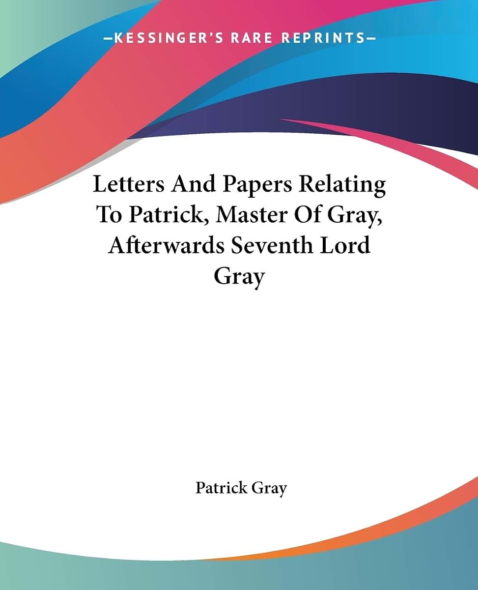 Letters And Papers Relating To Patrick, Master Of Gray, Afterwards Seventh Lord Gray