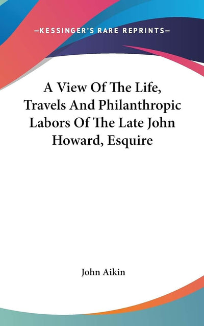 A View Of The Life, Travels And Philanthropic Labors Of The Late John Howard, Esquire