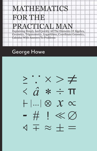 Mathematics for the Practical Man: Explaining Simply and Quickly all the Elements of Algebra, Geometry, Trigonometry, Logarithms, Coordinate Geometry, Calculus with Answers to Problems