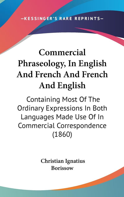 Commercial Phraseology, In English And French And French And English: Containing Most Of The Ordinary Expressions In Both Languages Made Use Of In Commercial Correspondence (1860)