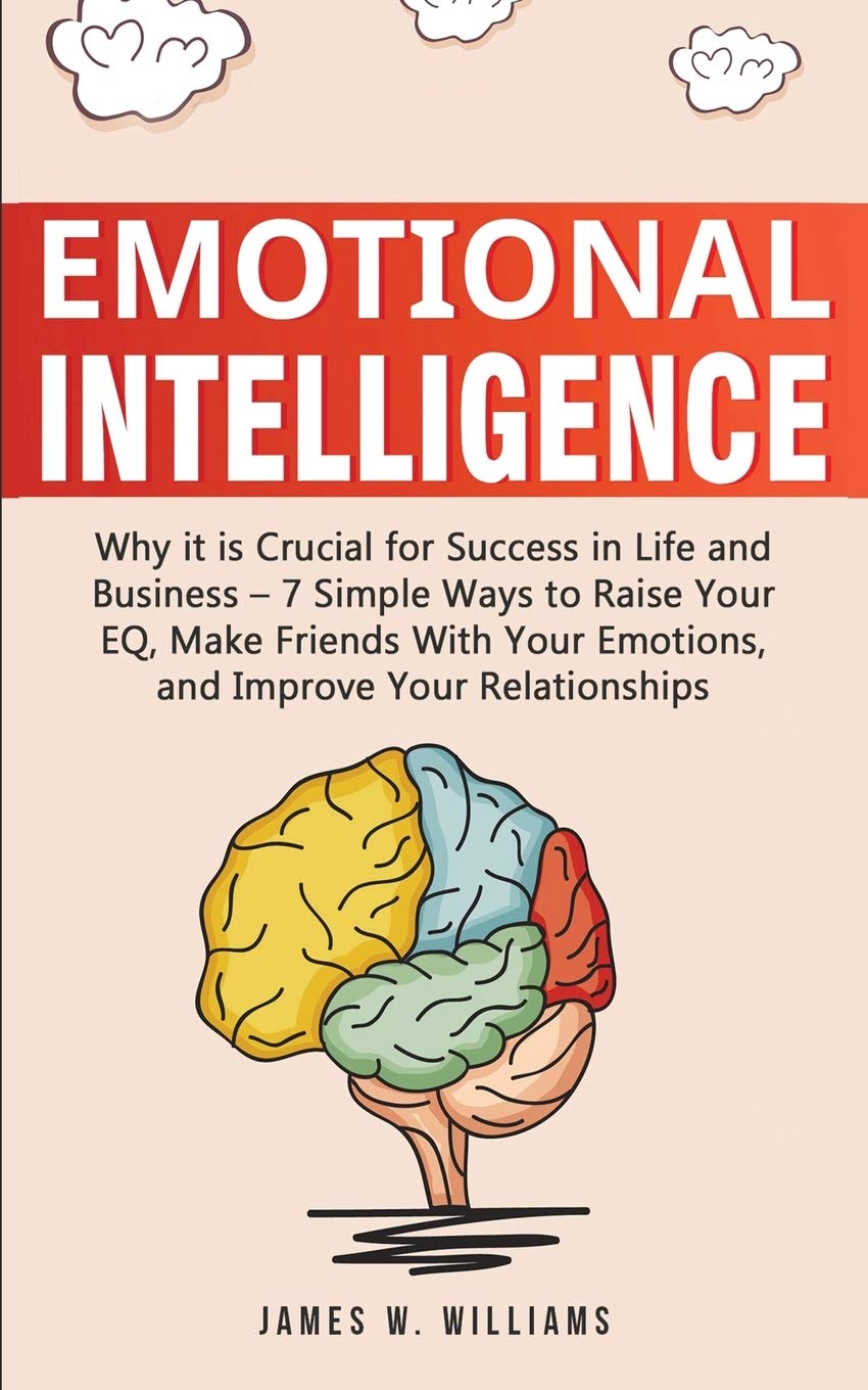 Emotional Intelligence: Why it is Crucial for Success in Life and Business - 7 Simple Ways to Raise Your EQ, Make Friends with Your Emotions, and Improve Your Relationships