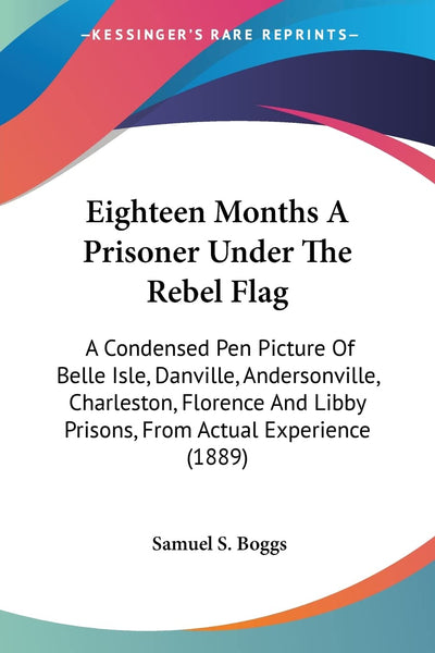 Eighteen Months A Prisoner Under The Rebel Flag: A Condensed Pen Picture Of Belle Isle, Danville, Andersonville, Charleston, Florence And Libby Prisons, From Actual Experience (1889)