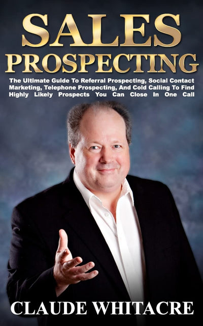 Sales Prospecting: The Ultimate Guide To Referral Prospecting, Social Contact Marketing, Telephone Prospecting, And Cold Calling To Find Highly Likely Prospects You Can Close In One Call