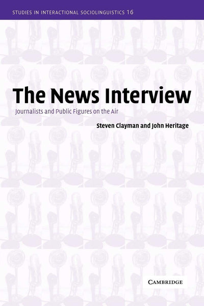 The News Interview: Journalists and Public Figures on the Air (Studies in Interactional Sociolinguistics, Series Number 16)