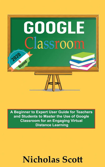 Google Classroom 2020 and Beyond: A Beginner to Expert User Guide for Teachers and Students to Master the Use of Google Classroom for an Engaging, ... Learning...With Graphical Illustrations