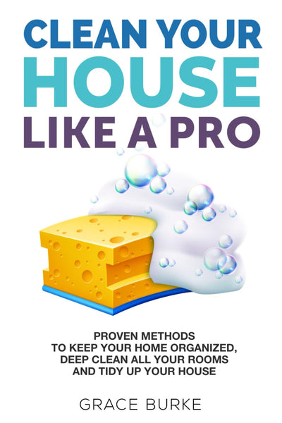 Clean Your House Like a Pro: Proven Methods To Keep Your Home Organized, Deep Clean All Your Rooms & Tidy Up Your House (Clutter-Free Home Series)