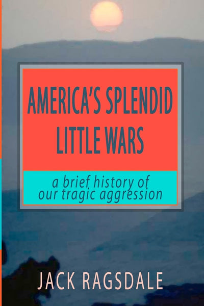 America's Splendid Little Wars: A Brief History Of Our Tragic Aggression