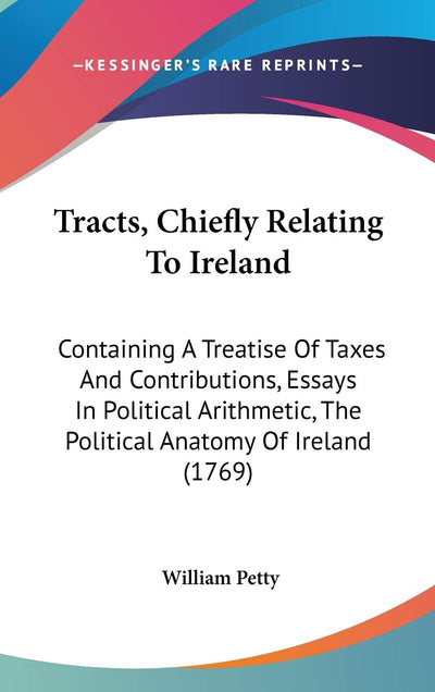Tracts, Chiefly Relating To Ireland: Containing A Treatise Of Taxes And Contributions, Essays In Political Arithmetic, The Political Anatomy Of Ireland (1769)