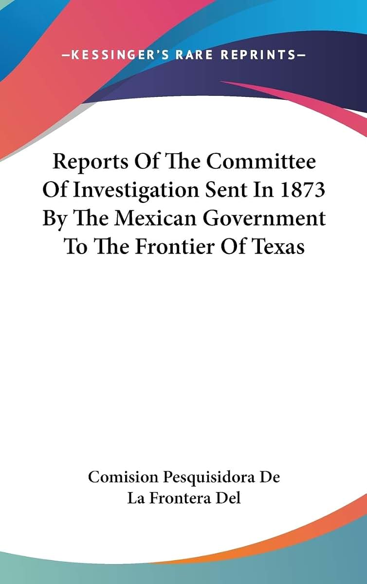 Reports Of The Committee Of Investigation Sent In 1873 By The Mexican Government To The Frontier Of Texas