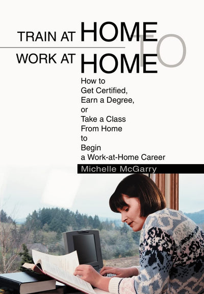 Train at Home to Work at Home: How to Get Certified, Earn a Degree, or Take a Class From Home to Begin a Work-at-Home Career