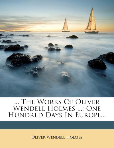 ... the Works of Oliver Wendell Holmes ...: One Hundred Days in Europe...