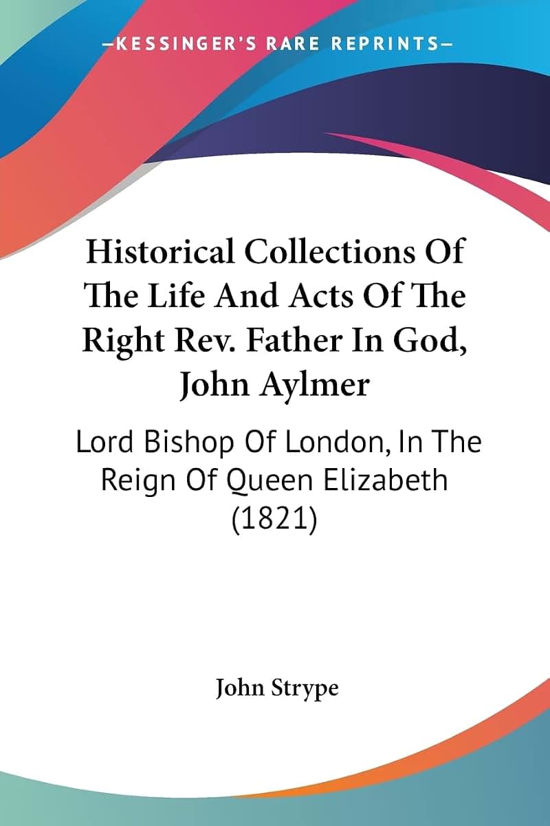 Historical Collections Of The Life And Acts Of The Right Rev. Father In God, John Aylmer: Lord Bishop Of London, In The Reign Of Queen Elizabeth (1821)
