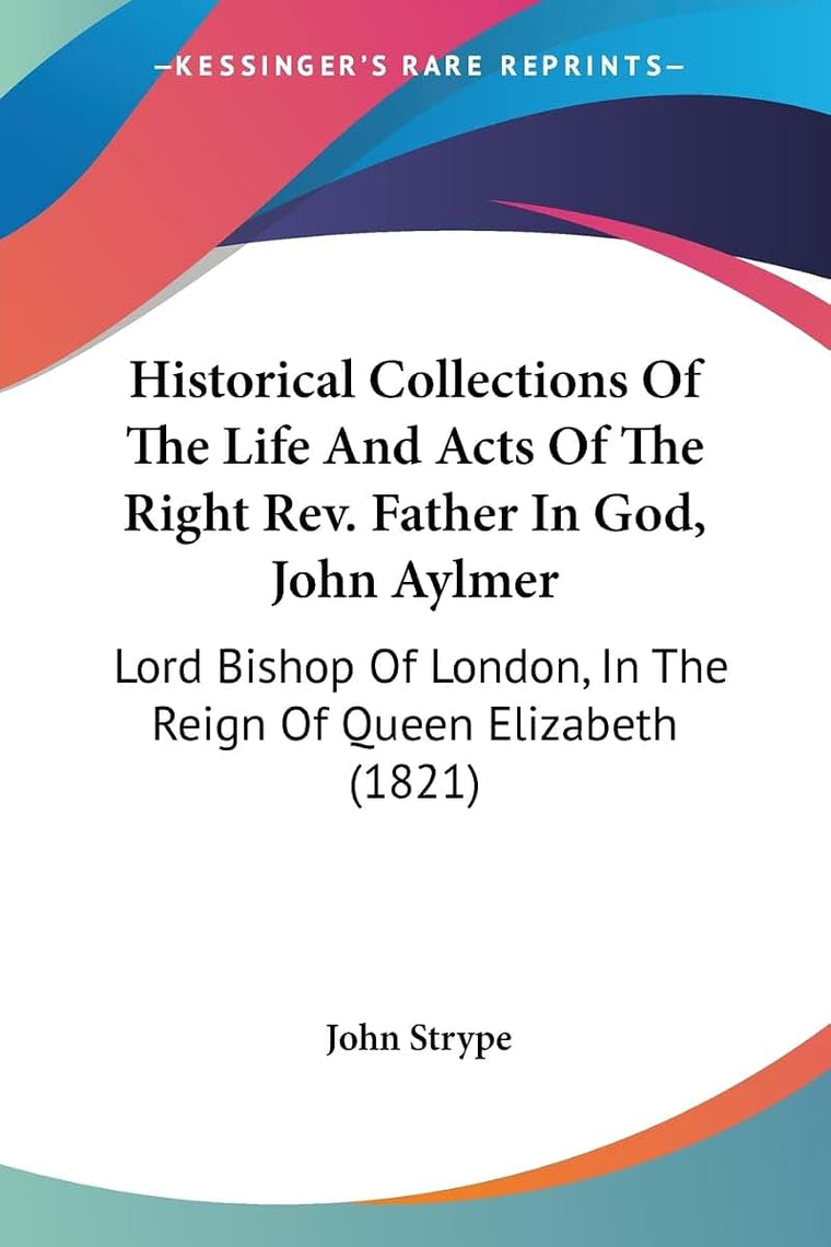 Historical Collections Of The Life And Acts Of The Right Rev. Father In God, John Aylmer: Lord Bishop Of London, In The Reign Of Queen Elizabeth (1821)