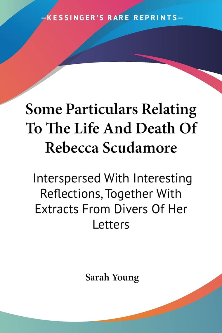 Some Particulars Relating To The Life And Death Of Rebecca Scudamore: Interspersed With Interesting Reflections, Together With Extracts From Divers Of Her Letters
