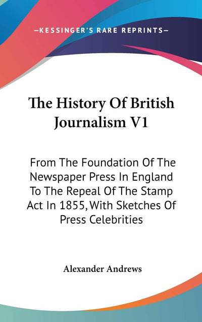 The History Of British Journalism V1: From The Foundation Of The Newspaper Press In England To The Repeal Of The Stamp Act In 1855, With Sketches Of Press Celebrities