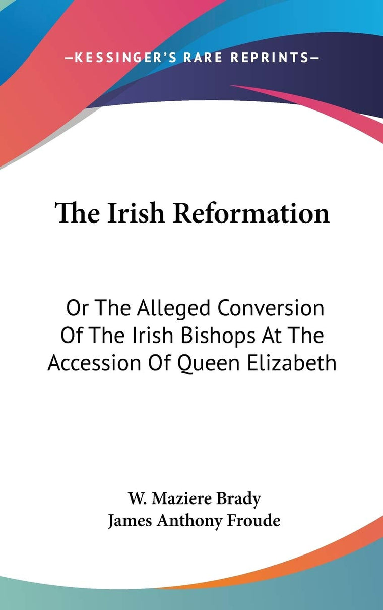 The Irish Reformation: Or The Alleged Conversion Of The Irish Bishops At The Accession Of Queen Elizabeth