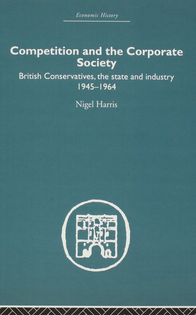 Competition and the Corporate Society: British Conservatives, the state and Industry 1945-1964