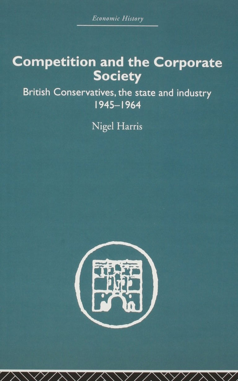 Competition and the Corporate Society: British Conservatives, the state and Industry 1945-1964