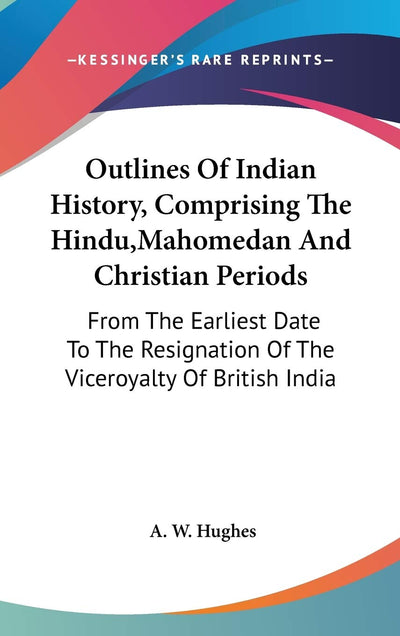 Outlines Of Indian History, Comprising The Hindu, Mahomedan And Christian Periods: From The Earliest Date To The Resignation Of The Viceroyalty Of British India
