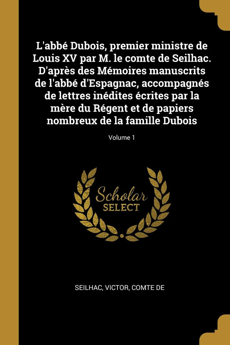 L'abbé Dubois, premier ministre de Louis XV par M. le comte de Seilhac. D'aprs des Mémoires manuscrits de l'abbé d'Espagnac, accompagnés de lettres ... la famille Dubois; Volume 1 (French Edition)