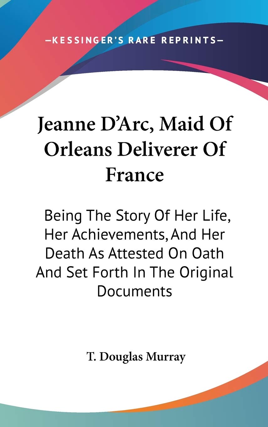 Jeanne D'Arc, Maid Of Orleans Deliverer Of France: Being The Story Of Her Life, Her Achievements, And Her Death As Attested On Oath And Set Forth In The Original Documents