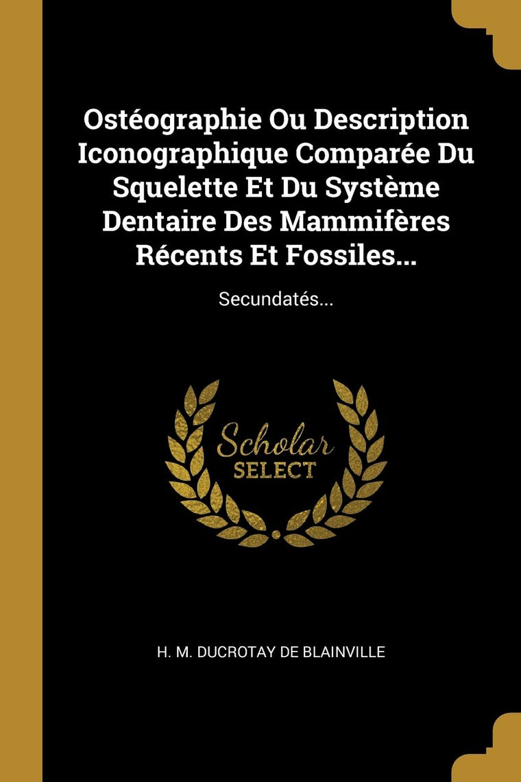 Ostéographie Ou Description Iconographique Comparée Du Squelette Et Du Systme Dentaire Des Mammifres Récents Et Fossiles...: Secundatés... (French Edition)