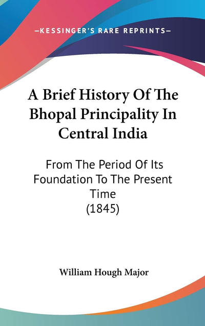 A Brief History Of The Bhopal Principality In Central India: From The Period Of Its Foundation To The Present Time (1845)