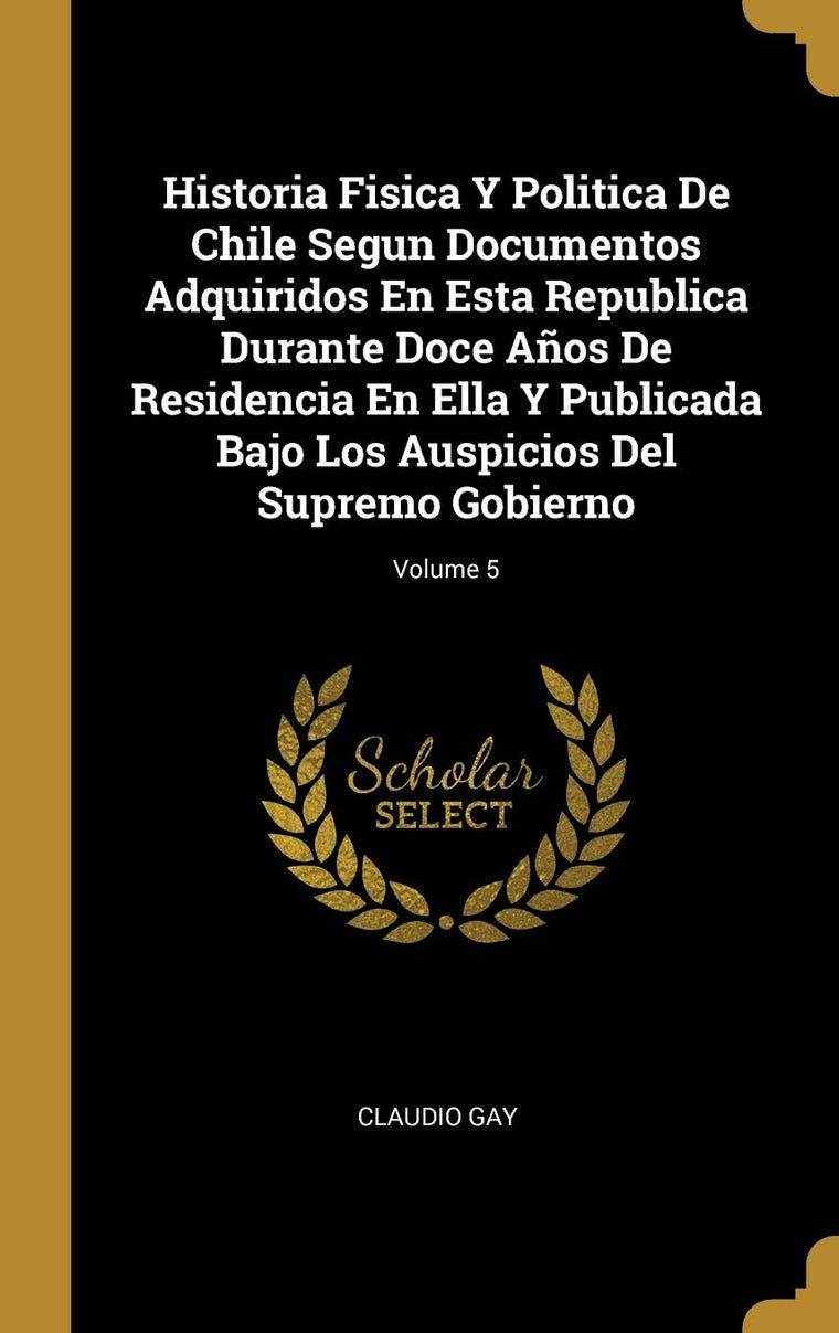 Historia Fisica Y Politica De Chile Segun Documentos Adquiridos En Esta Republica Durante Doce Aos De Residencia En Ella Y Publicada Bajo Los ... Supremo Gobierno; Volume 5 (Spanish Edition)