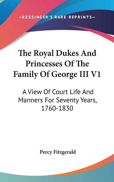 The Royal Dukes And Princesses Of The Family Of George III V1: A View Of Court Life And Manners For Seventy Years, 1760-1830
