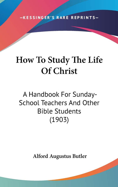 How To Study The Life Of Christ: A Handbook For Sunday-School Teachers And Other Bible Students (1903)