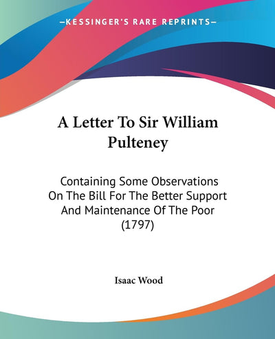 A Letter To Sir William Pulteney: Containing Some Observations On The Bill For The Better Support And Maintenance Of The Poor (1797)