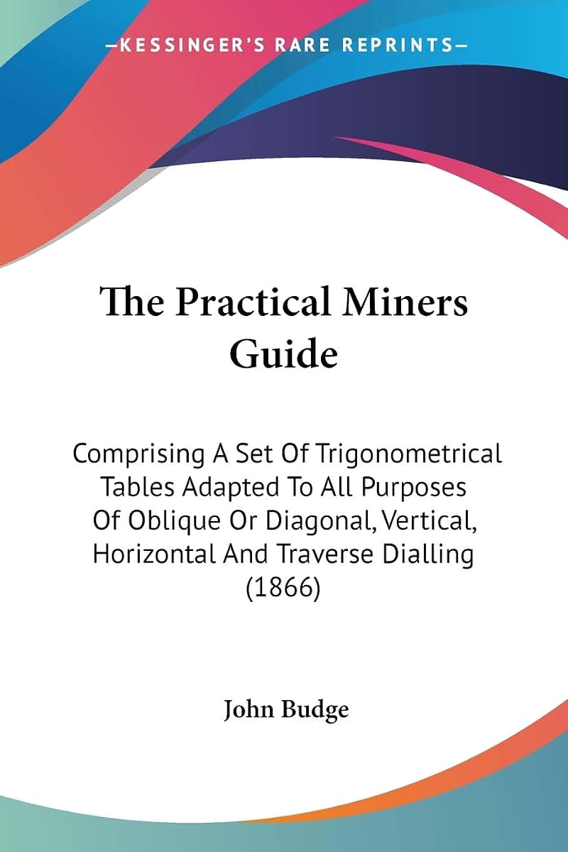 The Practical Miners Guide: Comprising A Set Of Trigonometrical Tables Adapted To All Purposes Of Oblique Or Diagonal, Vertical, Horizontal And Traverse Dialling (1866)