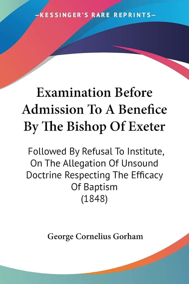 Examination Before Admission To A Benefice By The Bishop Of Exeter: Followed By Refusal To Institute, On The Allegation Of Unsound Doctrine Respecting The Efficacy Of Baptism (1848)