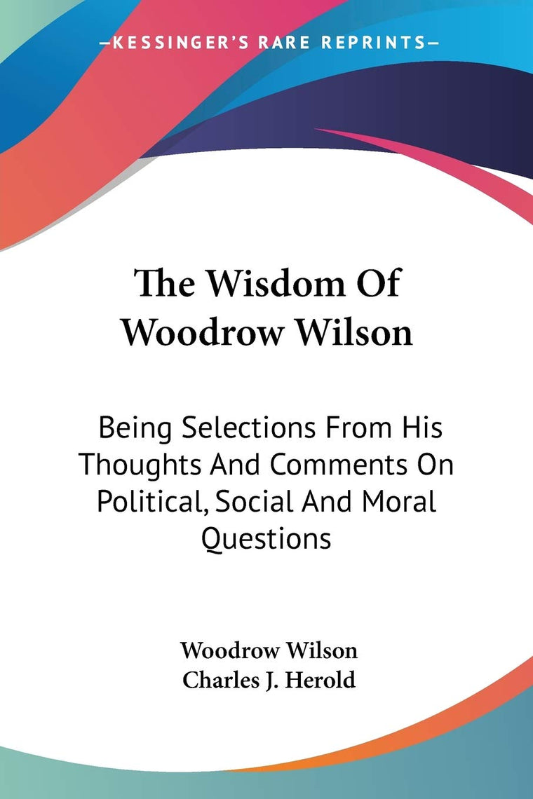 The Wisdom Of Woodrow Wilson: Being Selections From His Thoughts And Comments On Political, Social And Moral Questions