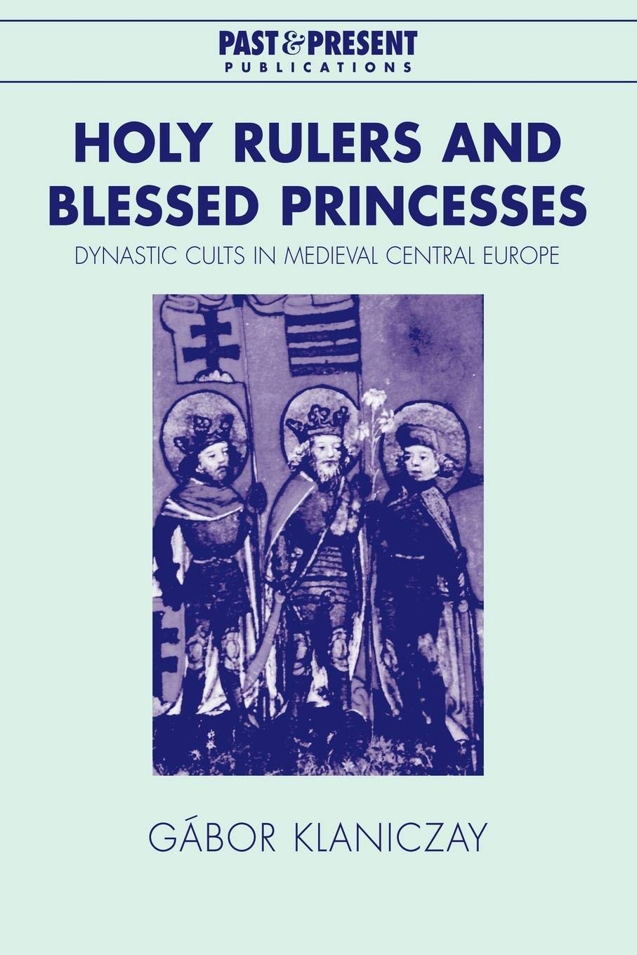 Holy Rulers and Blessed Princesses: Dynastic Cults in Medieval Central Europe (Past and Present Publications)