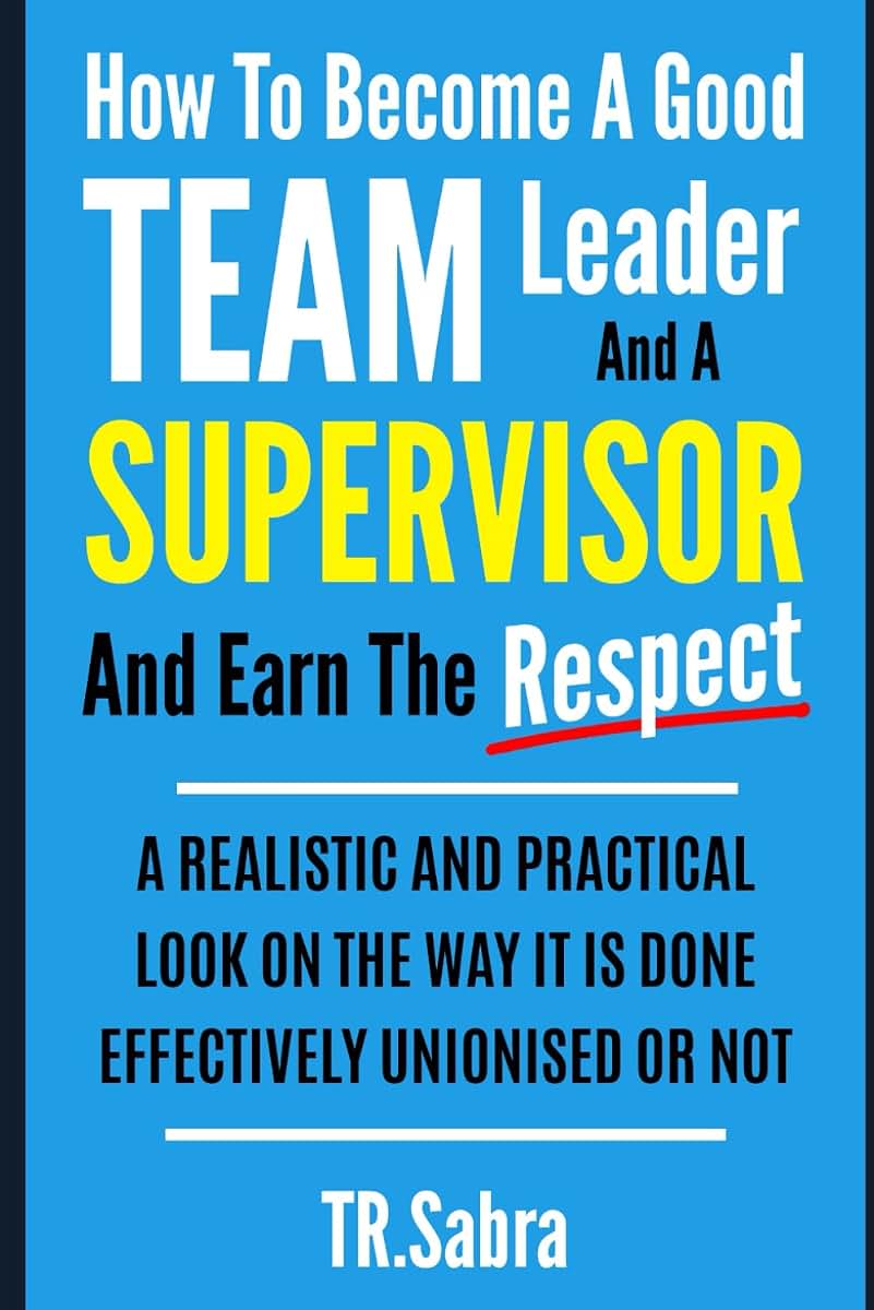 HOW TO BECOME A GOOD TEAM LEADER AND A SUPERVISOR AND EARN THE RESPECT: A REALISTIC AND PRACTICAL LOOK AT THE WAY IT IS DONE EFFECTIVELY; UNIONISED OR NOT.