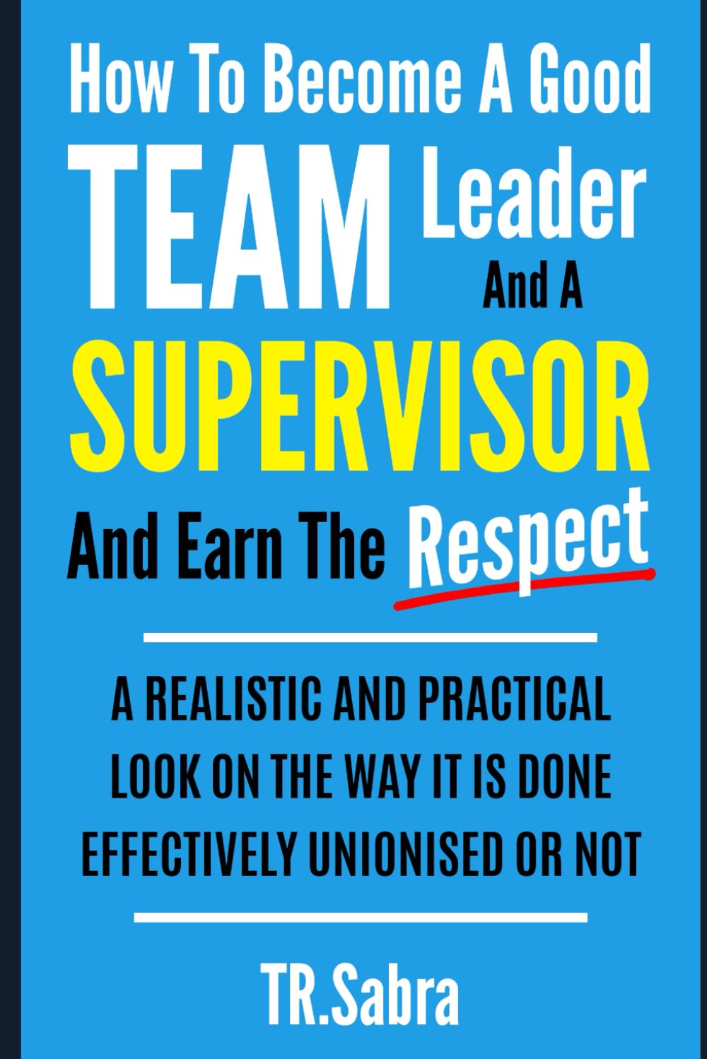 HOW TO BECOME A GOOD TEAM LEADER AND A SUPERVISOR AND EARN THE RESPECT: A REALISTIC AND PRACTICAL LOOK AT THE WAY IT IS DONE EFFECTIVELY; UNIONISED OR NOT.