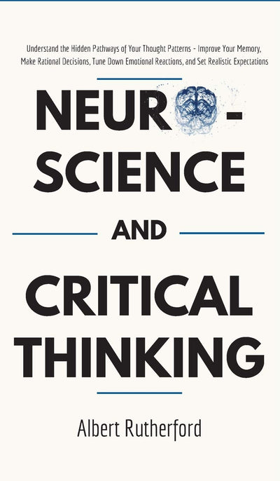 Neuroscience and Critical Thinking: Understand the Hidden Pathways of Your Thought Patterns- Improve Your Memory, Make Rational Decisions, Tune Down Emotional Reactions, and Set Realistic Expectations