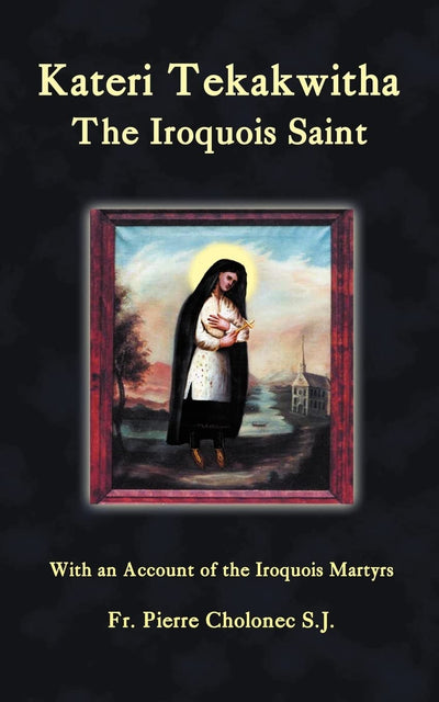 Kateri Tekakwitha: The Iroquois Saint: With an Account of the Iroquois Martyrs of St. Francis Xavier du Sault
