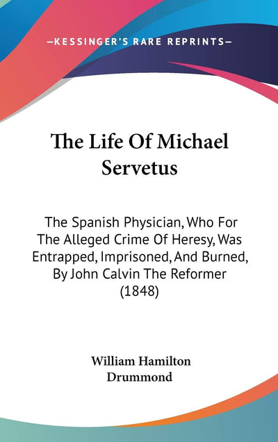 The Life Of Michael Servetus: The Spanish Physician, Who For The Alleged Crime Of Heresy, Was Entrapped, Imprisoned, And Burned, By John Calvin The Reformer (1848)