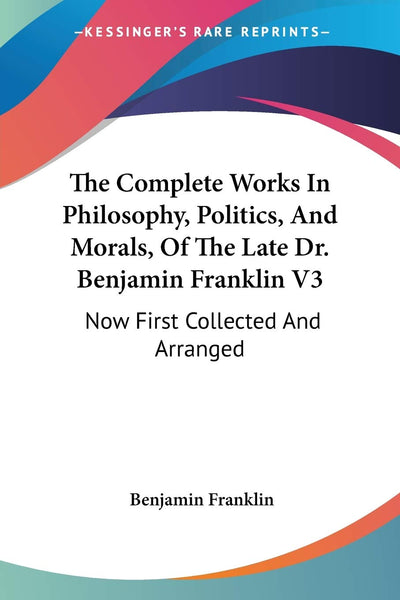 The Complete Works In Philosophy, Politics, And Morals, Of The Late Dr. Benjamin Franklin V3: Now First Collected And Arranged: With Memories Of His Early Life