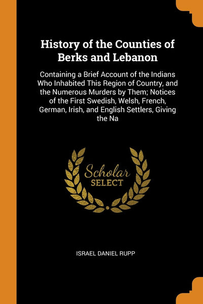 History of the Counties of Berks and Lebanon: Containing a Brief Account of the Indians Who Inhabited This Region of Country, and the Numerous Murders ... Irish, and English Settlers, Giving the Na