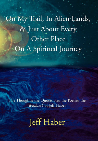 On My Trail, In Alien Lands, & Just About Every Other Place On A Spiritual Journey: The Thoughts; the Quotations; the Poems; the Wisdumb of Jeff Haber