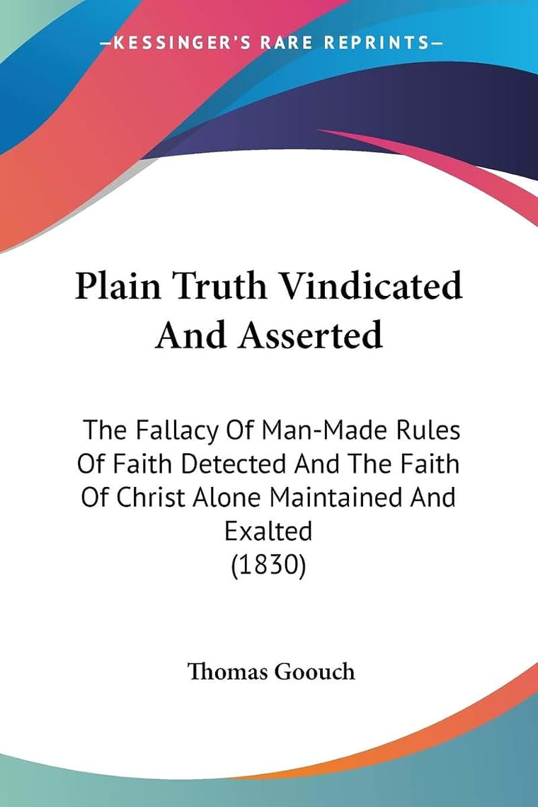 Plain Truth Vindicated And Asserted: The Fallacy Of Man-Made Rules Of Faith Detected And The Faith Of Christ Alone Maintained And Exalted (1830)